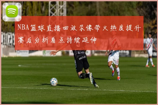 NBA篮球直播回放录像带火热度提升赛后分析看点持续延伸