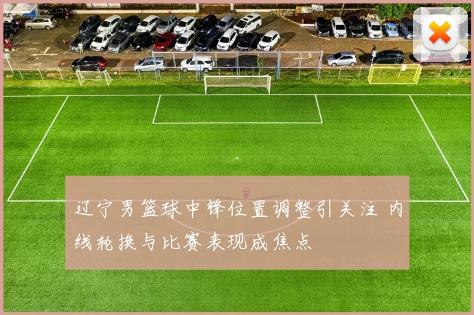 辽宁男篮球中锋位置调整引关注 内线轮换与比赛表现成焦点