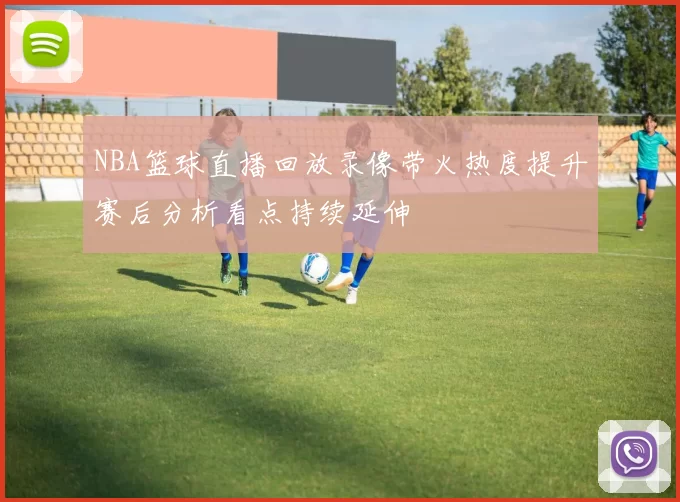 NBA篮球直播回放录像带火热度提升赛后分析看点持续延伸