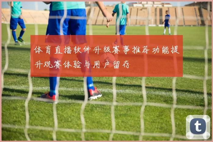 体育直播软件升级赛事推荐功能提升观赛体验与用户留存