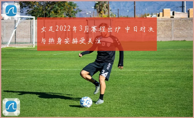 女足2022年3月赛程出炉 中日对决与热身安排受关注