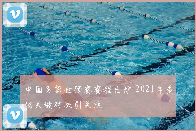 中国男篮世预赛赛程出炉 2021年多场关键对决引关注