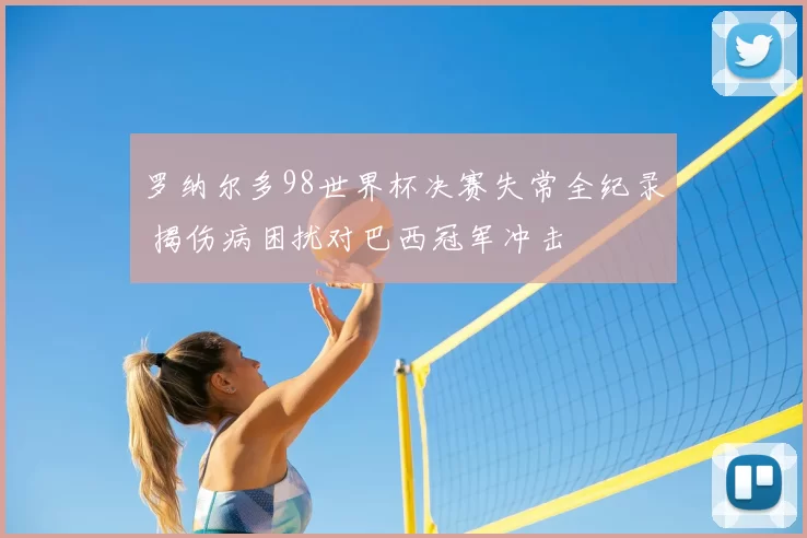 罗纳尔多98世界杯决赛失常全纪录 揭伤病困扰对巴西冠军冲击