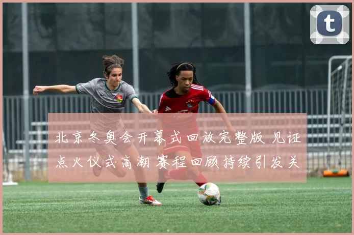 北京冬奥会开幕式回放完整版 见证点火仪式高潮 赛程回顾持续引发关注