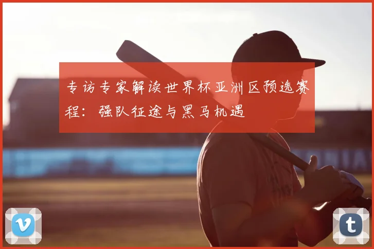专访专家解读世界杯亚洲区预选赛程：强队征途与黑马机遇