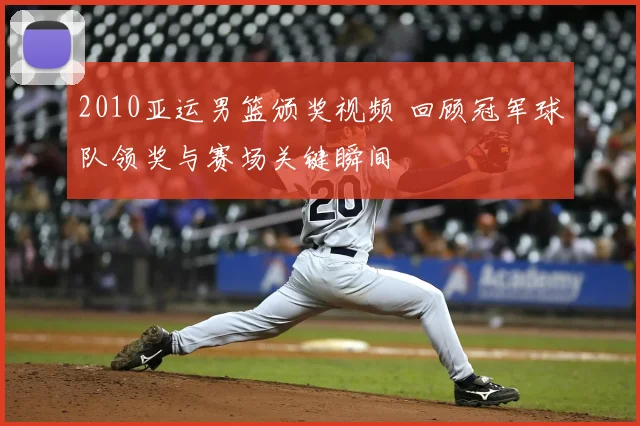 2010亚运男篮颁奖视频 回顾冠军球队领奖与赛场关键瞬间