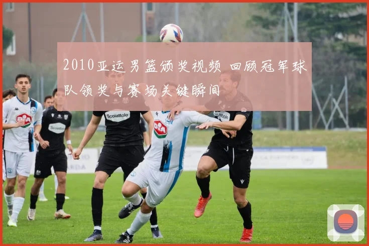 2010亚运男篮颁奖视频 回顾冠军球队领奖与赛场关键瞬间