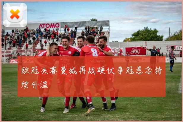 欧冠决赛曼城再战硬仗争冠悬念持续升温