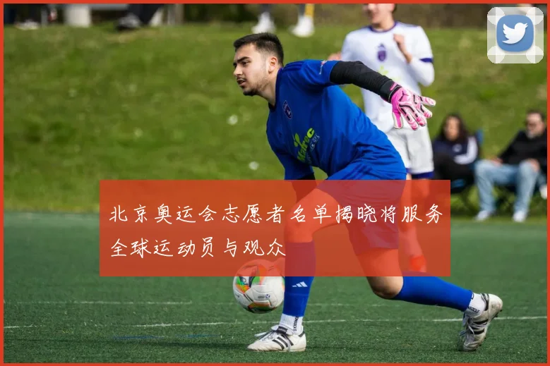 北京奥运会志愿者名单揭晓将服务全球运动员与观众