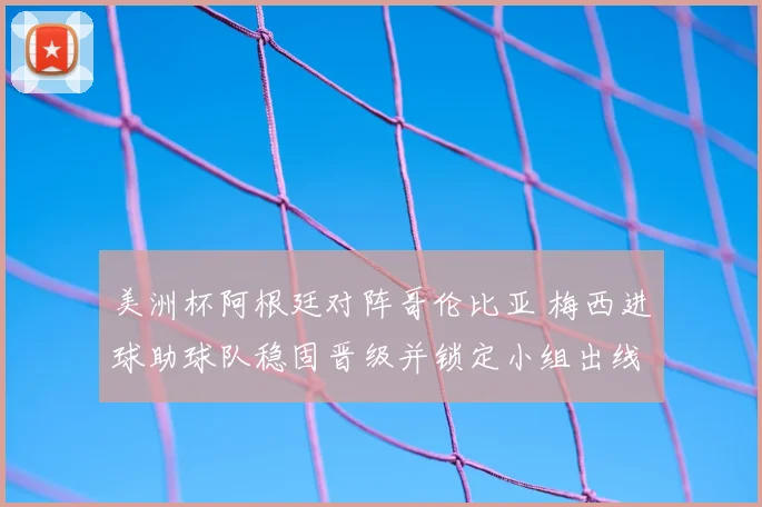 美洲杯阿根廷对阵哥伦比亚 梅西进球助球队稳固晋级并锁定小组出线