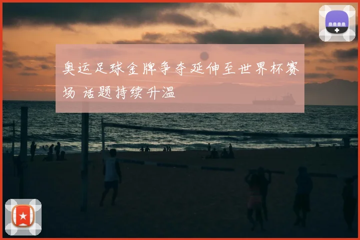 奥运足球金牌争夺延伸至世界杯赛场 话题持续升温