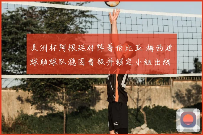 美洲杯阿根廷对阵哥伦比亚 梅西进球助球队稳固晋级并锁定小组出线