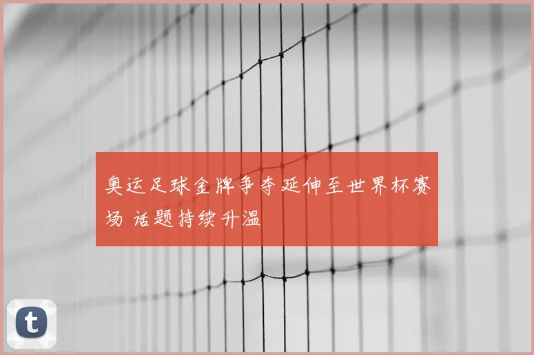 奥运足球金牌争夺延伸至世界杯赛场 话题持续升温